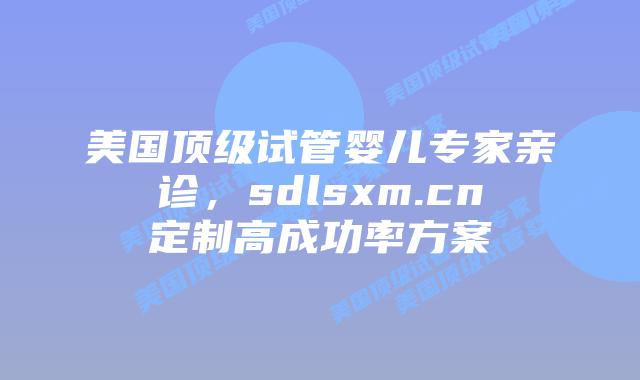 美国顶级试管婴儿专家亲诊，sdlsxm.cn定制高成功率方案