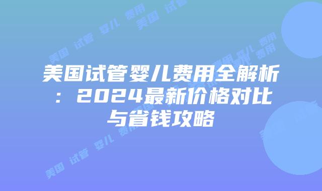 美国试管婴儿费用全解析：2024最新价格对比与省钱攻略