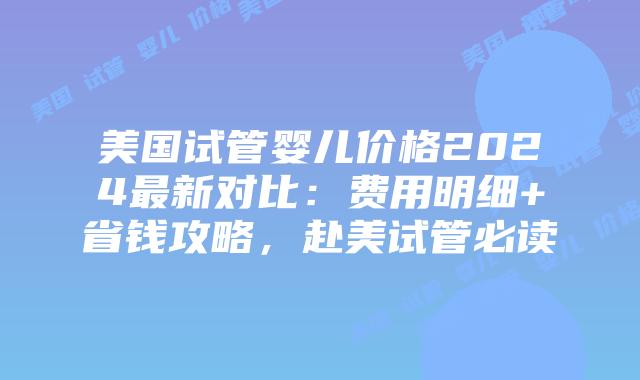 美国试管婴儿价格2024最新对比：费用明细+省钱攻略，赴美试管必读
