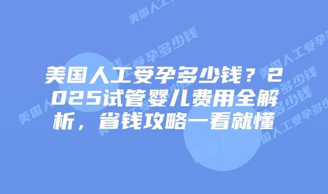 美国人工受孕多少钱？2025试管婴儿费用全解析，省钱攻略一看就懂