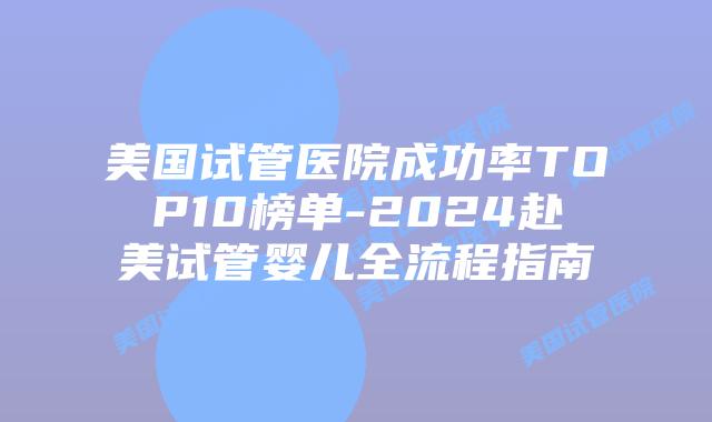 美国试管医院成功率TOP10榜单-2024赴美试管婴儿全流程指南