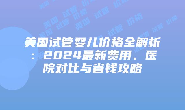 美国试管婴儿价格全解析：2024最新费用、医院对比与省钱攻略
