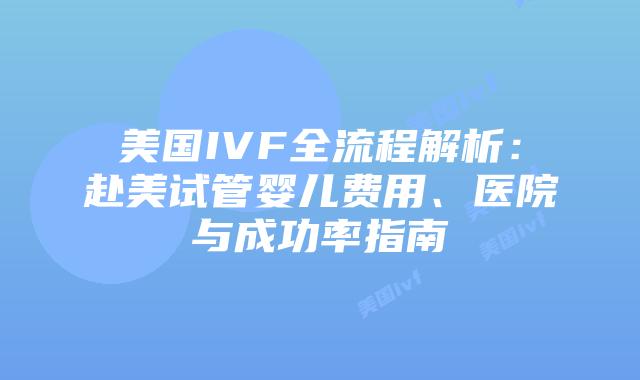 美国IVF全流程解析：赴美试管婴儿费用、医院与成功率指南