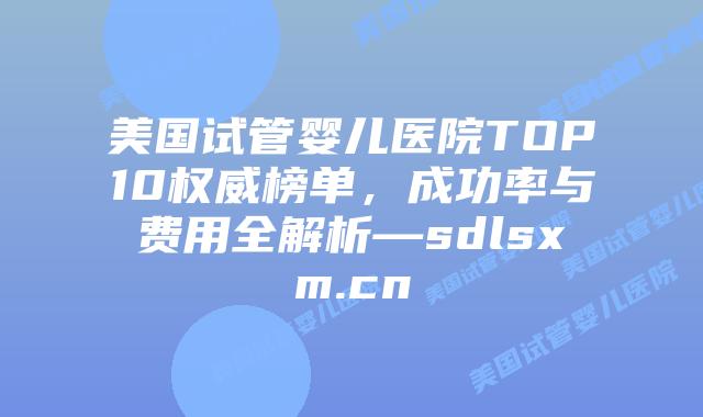 美国试管婴儿医院TOP10权威榜单，成功率与费用全解析—sdlsxm.cn