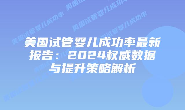 美国试管婴儿成功率最新报告：2024权威数据与提升策略解析