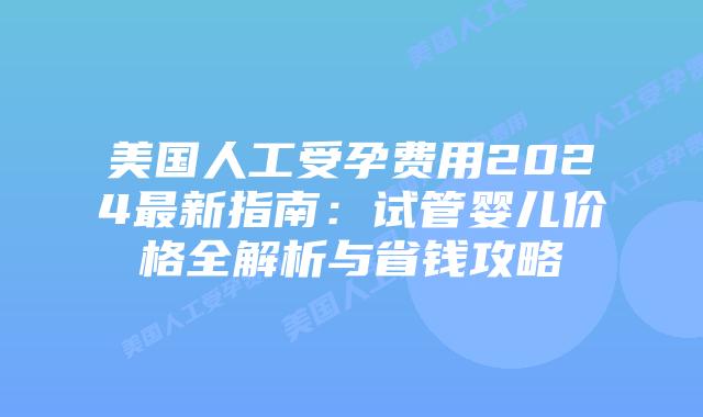 美国人工受孕费用2024最新指南：试管婴儿价格全解析与省钱攻略