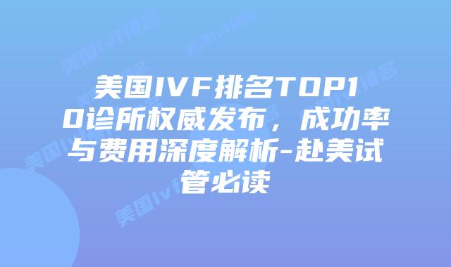 美国IVF排名TOP10诊所权威发布，成功率与费用深度解析-赴美试管必读