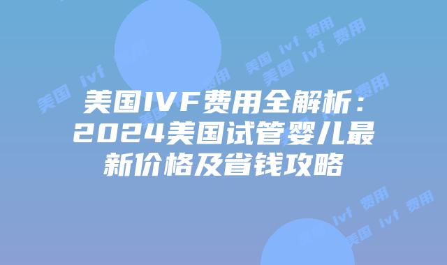 美国IVF费用全解析：2024美国试管婴儿最新价格及省钱攻略