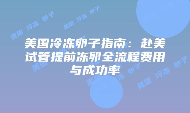 美国冷冻卵子指南：赴美试管提前冻卵全流程费用与成功率