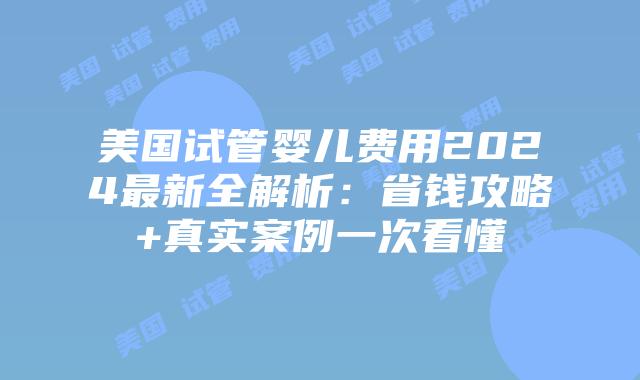 美国试管婴儿费用2024最新全解析：省钱攻略+真实案例一次看懂