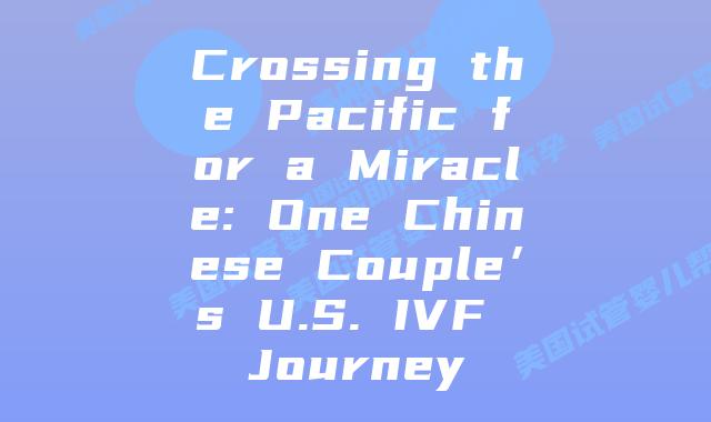 Crossing the Pacific for a Miracle: One Chinese Couple’s U.S. IVF Journey