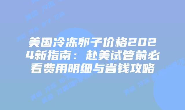 美国冷冻卵子价格2024新指南：赴美试管前必看费用明细与省钱攻略