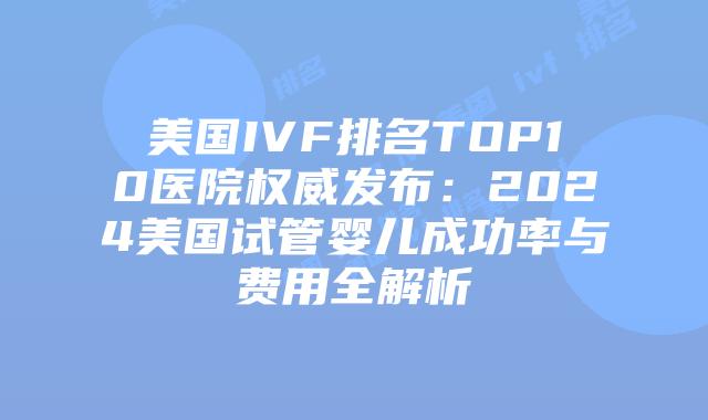 美国IVF排名TOP10医院权威发布：2024美国试管婴儿成功率与费用全解析