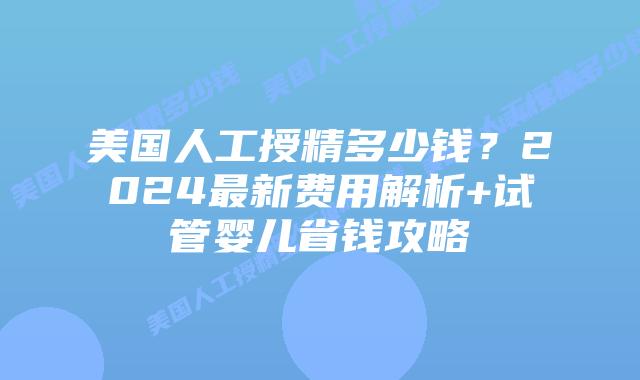 美国人工授精多少钱？2024最新费用解析+试管婴儿省钱攻略