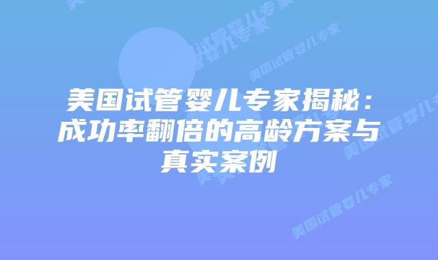 美国试管婴儿专家揭秘：成功率翻倍的高龄方案与真实案例