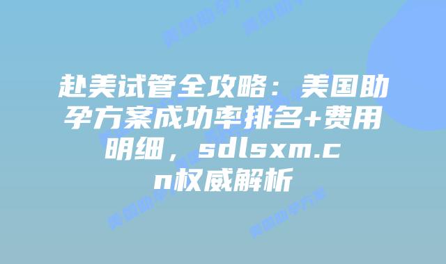 赴美试管全攻略：美国助孕方案成功率排名+费用明细，sdlsxm.cn权威解析