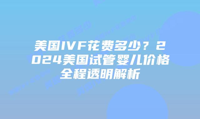 美国IVF花费多少？2024美国试管婴儿价格全程透明解析