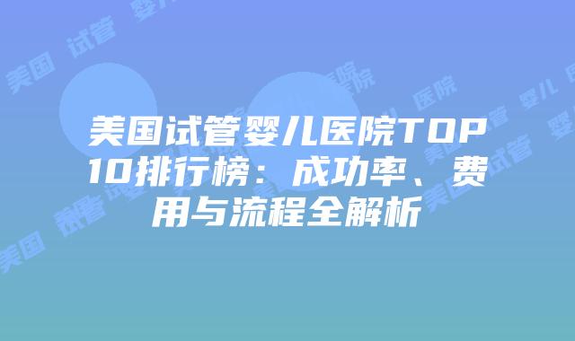 美国试管婴儿医院TOP10排行榜：成功率、费用与流程全解析