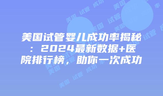美国试管婴儿成功率揭秘：2024最新数据+医院排行榜，助你一次成功
