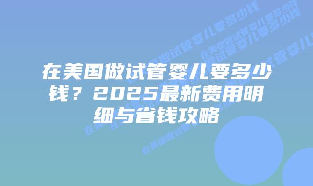 在美国做试管婴儿要多少钱？2025最新费用明细与省钱攻略