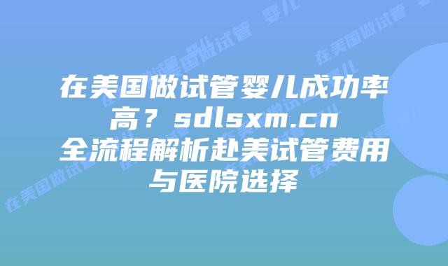 在美国做试管婴儿成功率高？sdlsxm.cn全流程解析赴美试管费用与医院选择