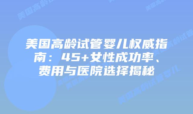 美国高龄试管婴儿权威指南：45+女性成功率、费用与医院选择揭秘