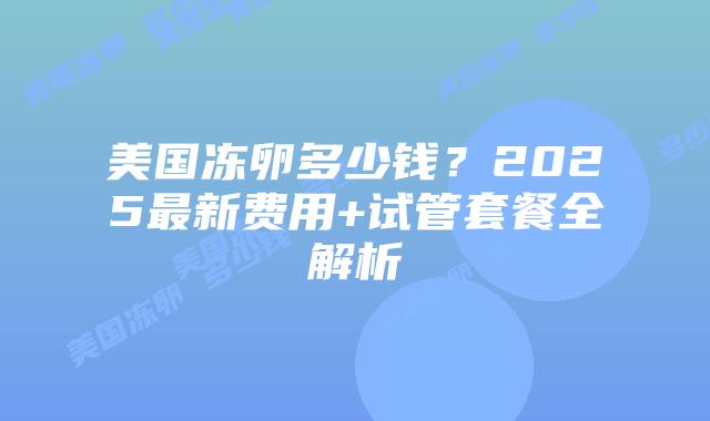美国冻卵多少钱？2025最新费用+试管套餐全解析