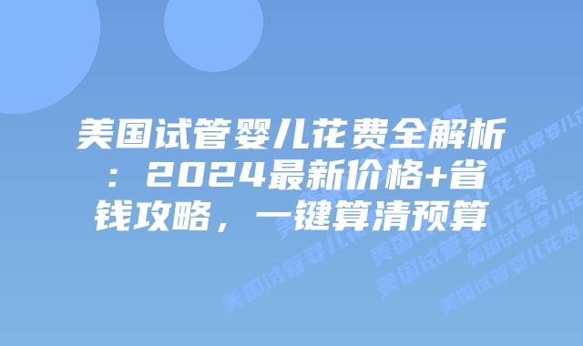 美国试管婴儿花费全解析：2024最新价格+省钱攻略，一键算清预算