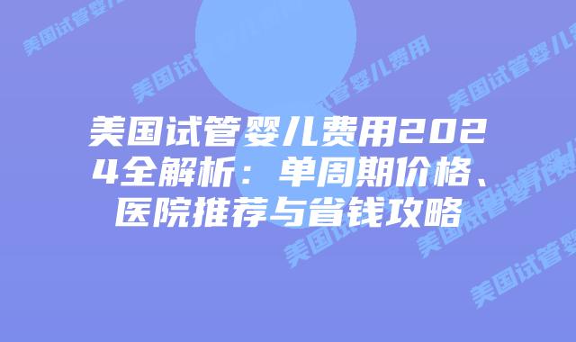 美国试管婴儿费用2024全解析：单周期价格、医院推荐与省钱攻略