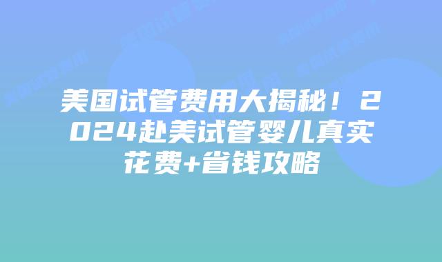 美国试管费用大揭秘！2024赴美试管婴儿真实花费+省钱攻略