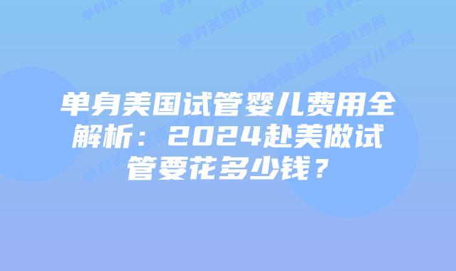 单身美国试管婴儿费用全解析：2024赴美做试管要花多少钱？