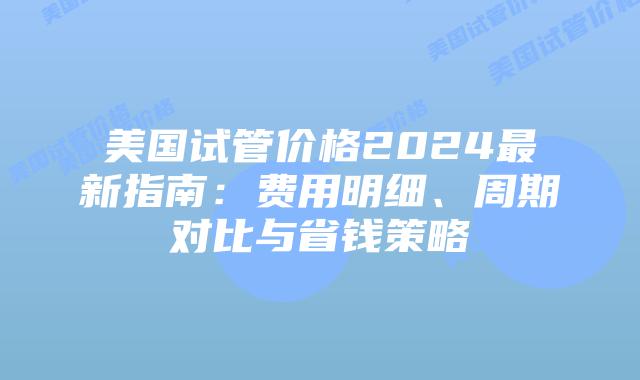 美国试管价格2024最新指南：费用明细、周期对比与省钱策略