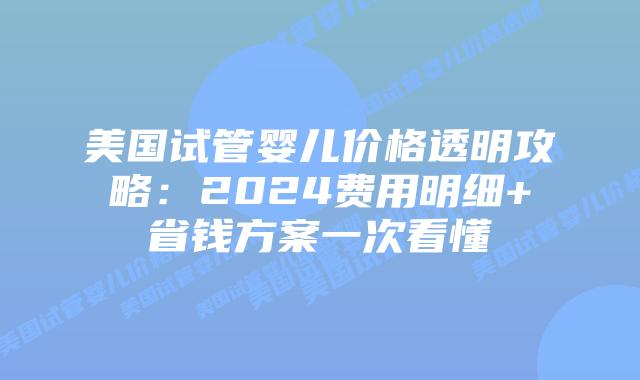 美国试管婴儿价格透明攻略：2024费用明细+省钱方案一次看懂