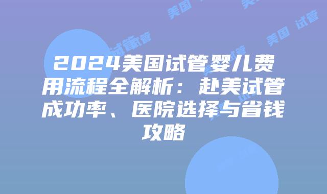2024美国试管婴儿费用流程全解析：赴美试管成功率、医院选择与省钱攻略