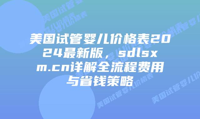 美国试管婴儿价格表2024最新版，sdlsxm.cn详解全流程费用与省钱策略