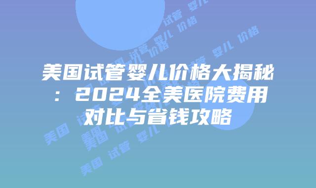 美国试管婴儿价格大揭秘：2024全美医院费用对比与省钱攻略
