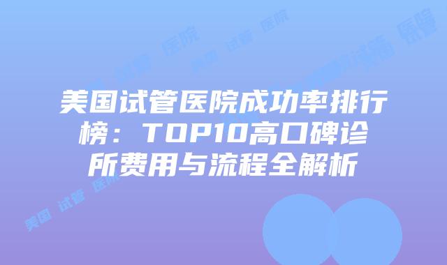 美国试管医院成功率排行榜：TOP10高口碑诊所费用与流程全解析