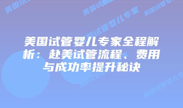 美国试管婴儿专家全程解析：赴美试管流程、费用与成功率提升秘诀