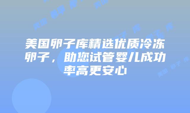 美国卵子库精选优质冷冻卵子，助您试管婴儿成功率高更安心