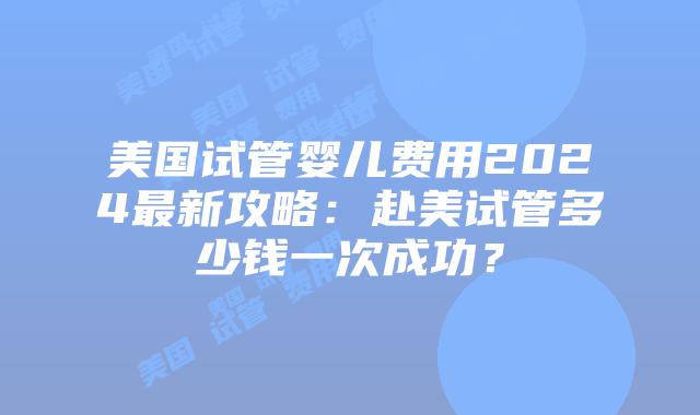 美国试管婴儿费用2024最新攻略：赴美试管多少钱一次成功？