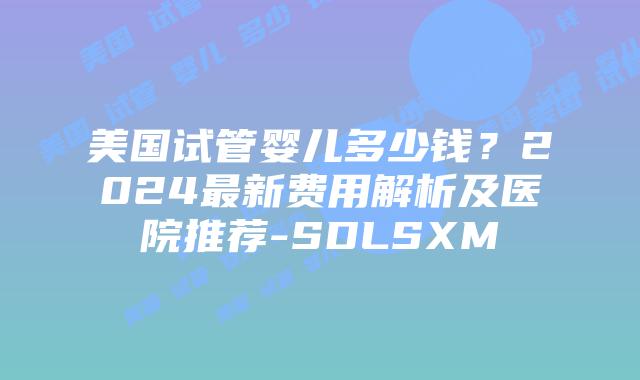 美国试管婴儿多少钱？2024最新费用解析及医院推荐-SDLSXM