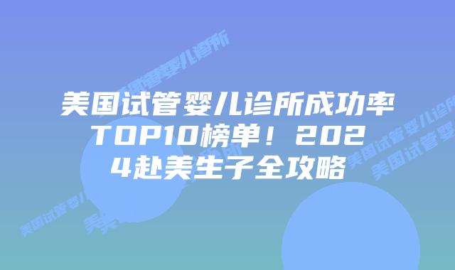 美国试管婴儿诊所成功率TOP10榜单！2024赴美生子全攻略