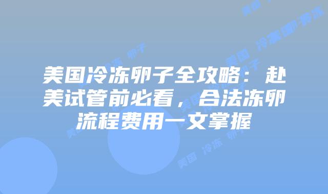 美国冷冻卵子全攻略：赴美试管前必看，合法冻卵流程费用一文掌握