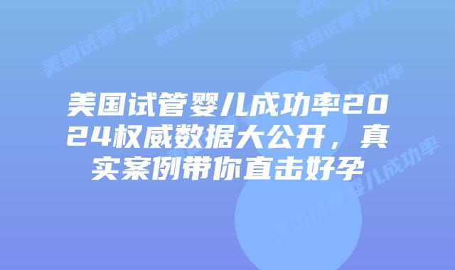 美国试管婴儿成功率2024权威数据大公开，真实案例带你直击好孕