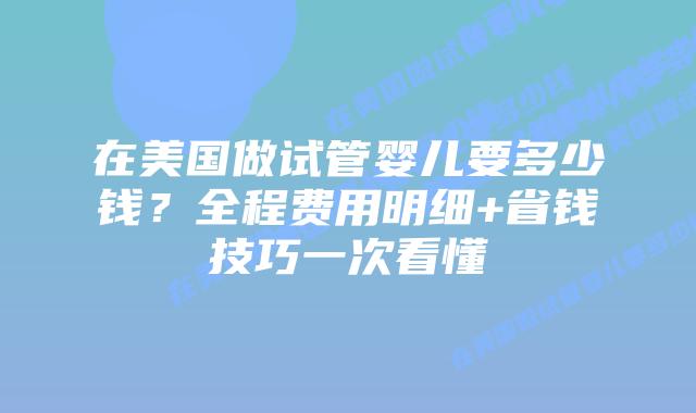在美国做试管婴儿要多少钱？全程费用明细+省钱技巧一次看懂