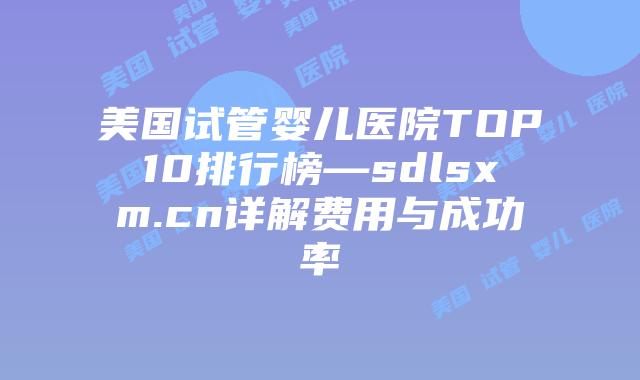 美国试管婴儿医院TOP10排行榜—sdlsxm.cn详解费用与成功率