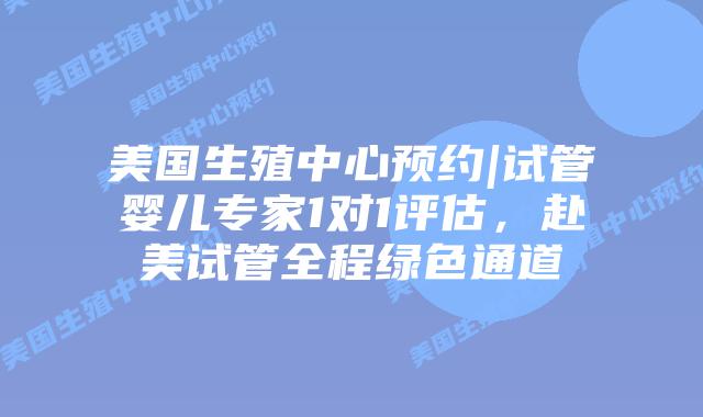 美国生殖中心预约|试管婴儿专家1对1评估，赴美试管全程绿色通道