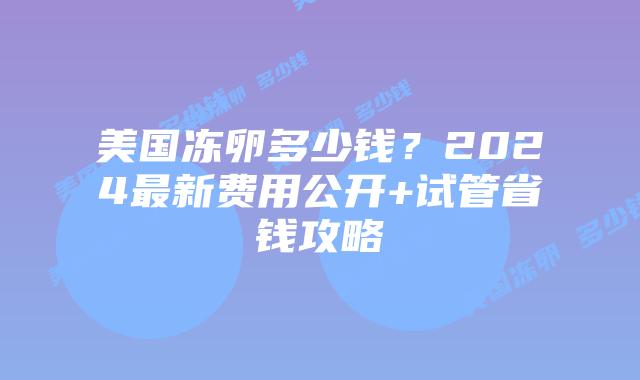 美国冻卵多少钱？2024最新费用公开+试管省钱攻略