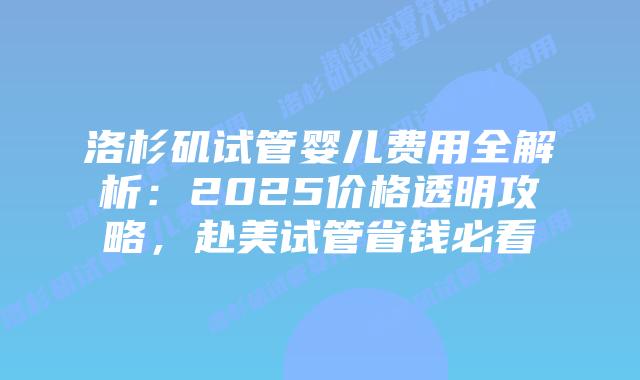洛杉矶试管婴儿费用全解析：2025价格透明攻略，赴美试管省钱必看