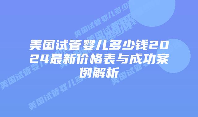 美国试管婴儿多少钱2024最新价格表与成功案例解析